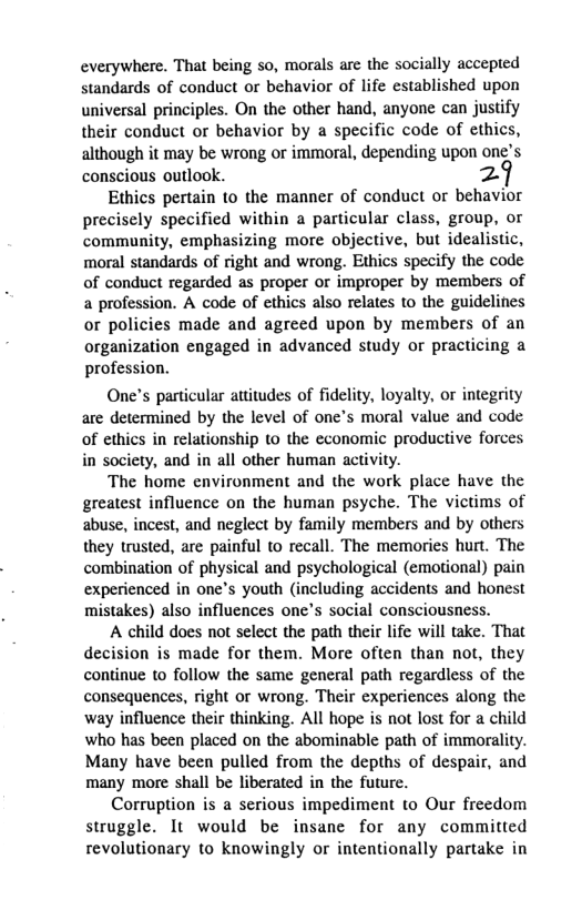 everywhere. That being so, morals are the socially accepted standards of conduct or behavior of life established upon universal principles. On the other hand, anyone can justify their conduct or behavior by a specific code of ethics, although it may be wrong or immoral, depending upon one’s conscious outlook. Z Ethics pertain to the manner of conduct or behavior precisely specified within a particular class, group, or community, emphasizing more objective, but idealistic, moral standards of right and wrong. Ethics specify the code of conduct regarded as proper or improper by members of a profession. A code of ethics also relates to the guidelines or policies made and agreed upon by members of an organization engaged in advanced study or practicing a profession. One’s particular attitudes of fidelity, loyalty, or integrity are determined by the level of one’s moral value and code of ethics in relationship to the economic productive forces in society, and in all other human activity. The home environment and the work place have the greatest influence on the human psyche. The victims of abuse, incest, and neglect by family members and by others they trusted, are painful to recall. The memories hurt. The combination of physical and psychological (emotional) pain experienced in one’s youth (including accidents and honest mistakes) also influences one’s social consciousness. A child does not select the path their life will take. That decision is made for them. More often than not, they continue to follow the same general path regardless of the consequences, right o wrong. Their experiences along the way influence their thinking. All hope is not lost for a child who has been placed on the abominable path of immorality. Many have been pulled from the depths of despair, and many more shall be liberated in the future. Corruption is a serious impediment to Our freedom struggle. It would be insane for any committed revolutionary to knowingly o intentionally partake in